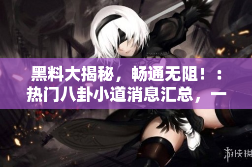 黑料大揭秘，畅通无阻！：热门八卦小道消息汇总，一网打尽，别错过！