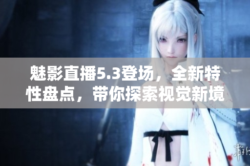 魅影直播5.3登场，全新特性盘点，带你探索视觉新境界