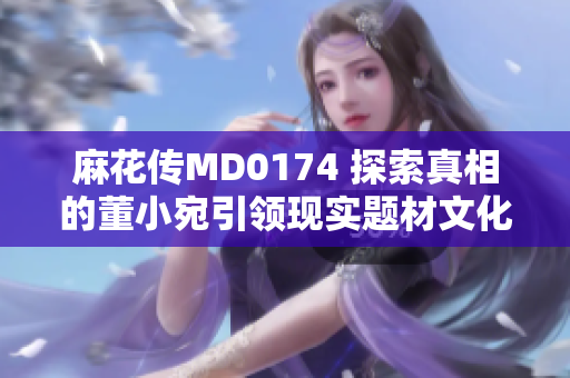麻花传MD0174 探索真相的董小宛引领现实题材文化热潮