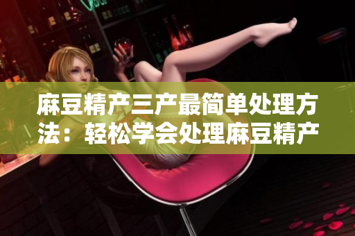 麻豆精产三产最简单处理方法：轻松学会处理麻豆精产三产