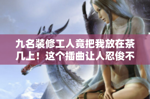 九名装修工人竟把我放在茶几上！这个插曲让人忍俊不禁！