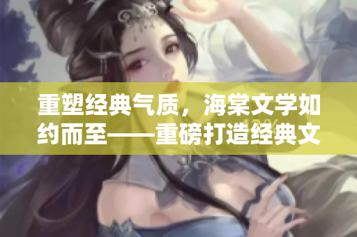 重塑经典气质，海棠文学如约而至——重磅打造经典文学赏析平台