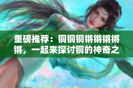 重磅推荐：铜铜铜锵锵锵锵锵，一起来探讨铜的神奇之处！