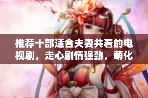 推荐十部适合夫妻共看的电视剧，走心剧情强劲，萌化你们的屏幕！