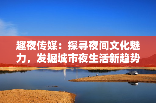 趣夜传媒：探寻夜间文化魅力，发掘城市夜生活新趋势