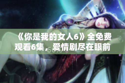 《你是我的女人6》全免费观看6集，爱情剧尽在眼前！