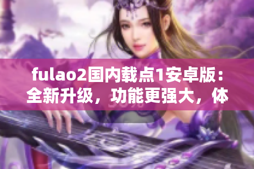 fulao2国内载点1安卓版：全新升级，功能更强大，体验更流畅