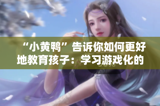 “小黄鸭”告诉你如何更好地教育孩子：学习游戏化的方法值得尝试！