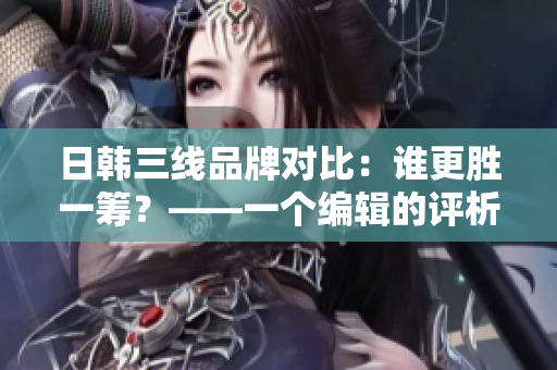日韩三线品牌对比：谁更胜一筹？——一个编辑的评析