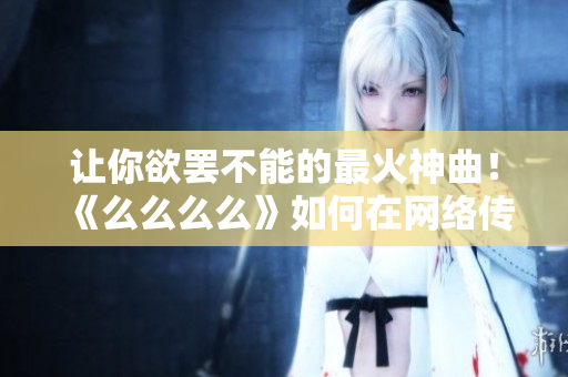 让你欲罢不能的最火神曲！《么么么么》如何在网络传播中迅速爆红？