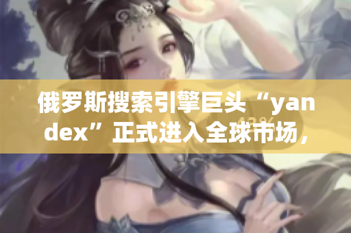 俄罗斯搜索引擎巨头“yandex”正式进入全球市场，备受瞩目