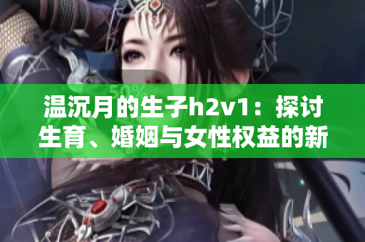 温沉月的生子h2v1：探讨生育、婚姻与女性权益的新思考