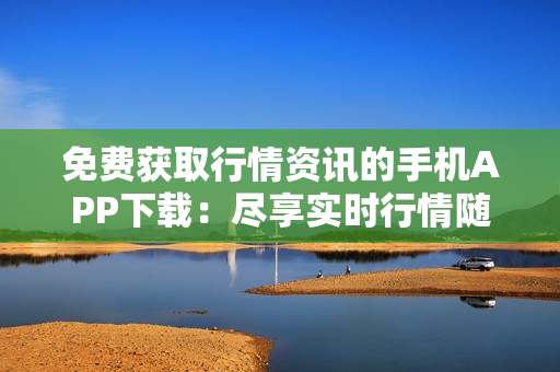 免费获取行情资讯的手机APP下载：尽享实时行情随身查  