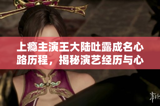 上瘾主演王大陆吐露成名心路历程，揭秘演艺经历与心酸成长