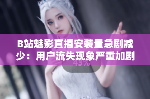 B站魅影直播安装量急剧减少：用户流失现象严重加剧