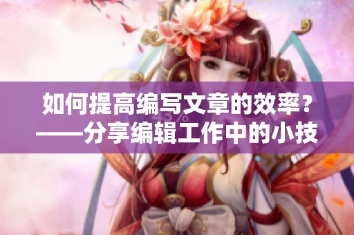 如何提高编写文章的效率？——分享编辑工作中的小技巧