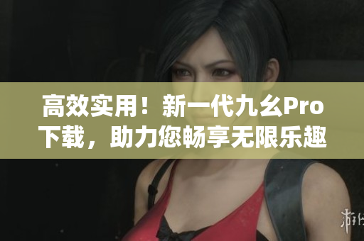 高效实用！新一代九幺Pro下载，助力您畅享无限乐趣(1)