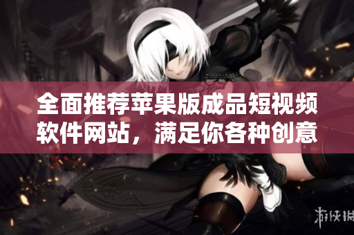 全面推荐苹果版成品短视频软件网站，满足你各种创意拍摄需求！
