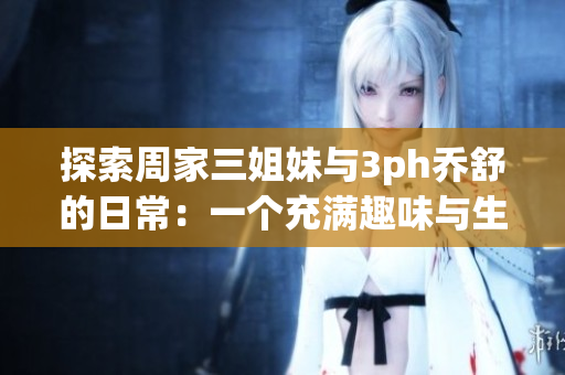 探索周家三姐妹与3ph乔舒的日常：一个充满趣味与生活智慧的家庭故事