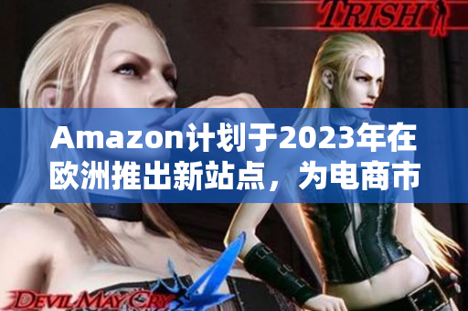 Amazon计划于2023年在欧洲推出新站点，为电商市场带来新变革！