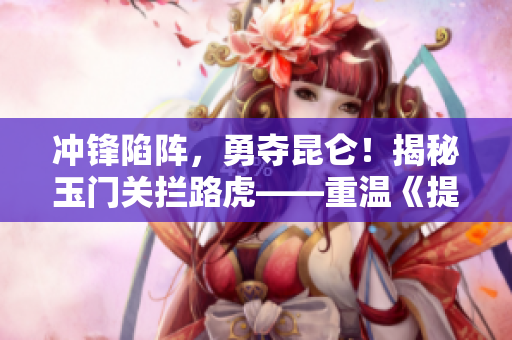 冲锋陷阵，勇夺昆仑！揭秘玉门关拦路虎——重温《提枪进洞风云涌》
