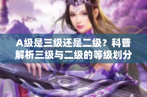 A级是三级还是二级？科普解析三级与二级的等级划分方式
