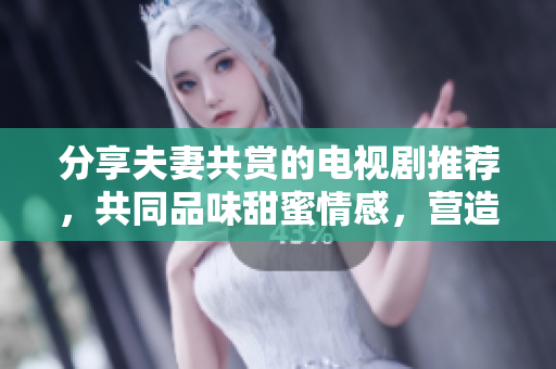 分享夫妻共赏的电视剧推荐，共同品味甜蜜情感，营造幸福氛围