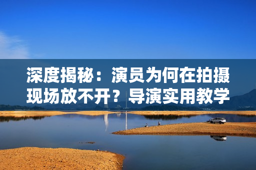 深度揭秘：演员为何在拍摄现场放不开？导演实用教学来解决