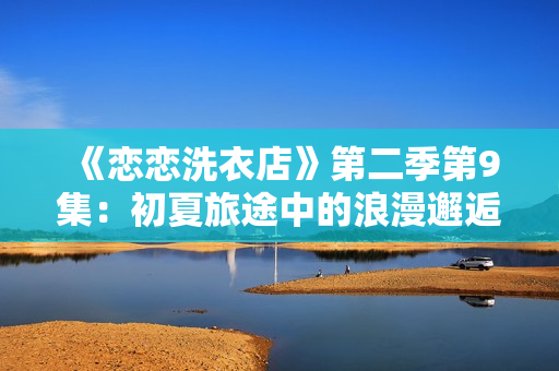 《恋恋洗衣店》第二季第9集:初夏旅途中的浪漫邂逅及情感波折 《恋恋洗衣店》第二季第9集:初夏旅途中的浪漫邂逅及情感波折