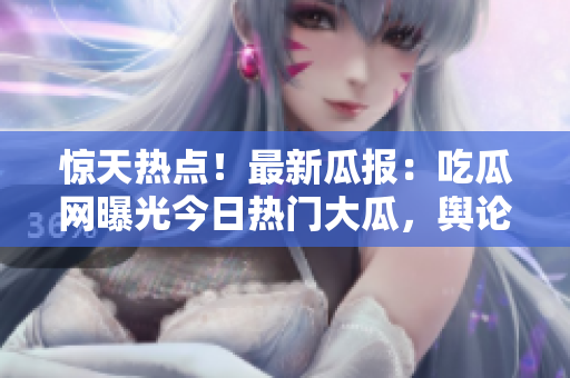 惊天热点！最新瓜报：吃瓜网曝光今日热门大瓜，舆论沸腾引关注！