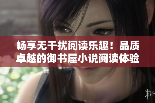 畅享无干扰阅读乐趣！品质卓越的御书屋小说阅读体验新升级