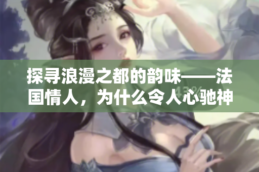 探寻浪漫之都的韵味——法国情人，为什么令人心驰神往？