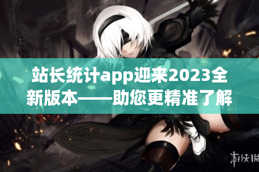 站长统计app迎来2023全新版本——助您更精准了解网站数据(1)