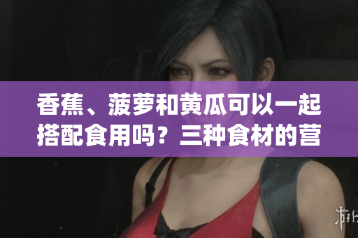 香蕉、菠萝和黄瓜可以一起搭配食用吗？三种食材的营养组合如何？(1)