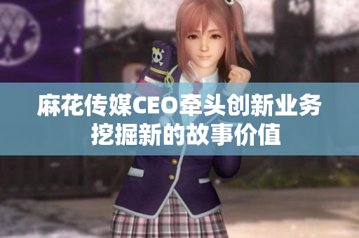 麻花传媒CEO牵头创新业务  挖掘新的故事价值