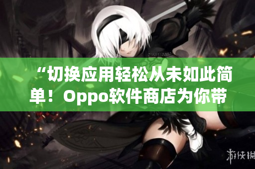 “切换应用轻松从未如此简单！Oppo软件商店为你带来全新体验！”