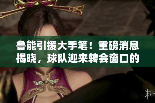 鲁能引援大手笔！重磅消息揭晓，球队迎来转会窗口的最大惊喜