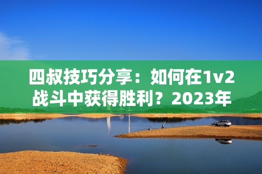 四叔技巧分享：如何在1v2战斗中获得胜利？2023年最新教程