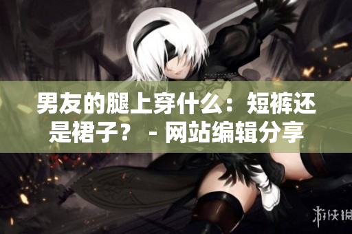男友的腿上穿什么：短裤还是裙子？ - 网站编辑分享