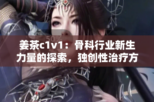 姜茶c1v1：骨科行业新生力量的探索，独创性治疗方法备受关注