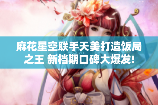 麻花星空联手天美打造饭局之王 新档期口碑大爆发!