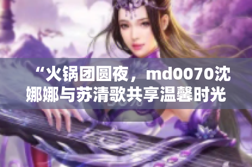 “火锅团圆夜，md0070沈娜娜与苏清歌共享温馨时光”