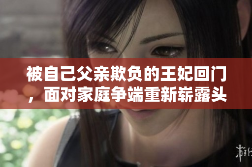 被自己父亲欺负的王妃回门，面对家庭争端重新崭露头角