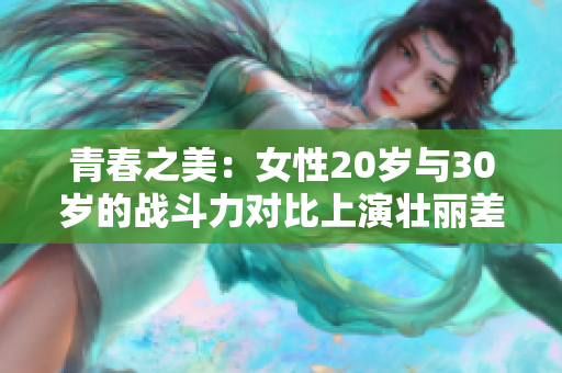 青春之美：女性20岁与30岁的战斗力对比上演壮丽差异