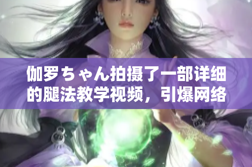 伽罗ちゃん拍摄了一部详细的腿法教学视频，引爆网络热潮！