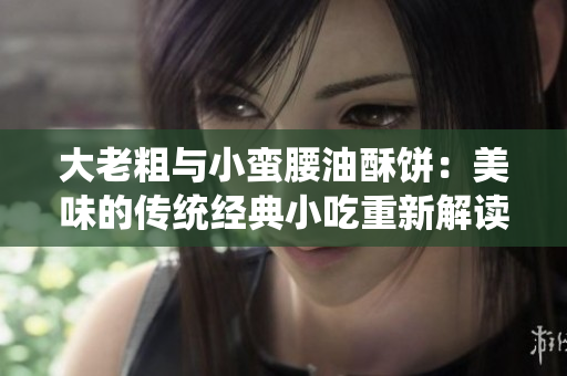 大老粗与小蛮腰油酥饼：美味的传统经典小吃重新解读