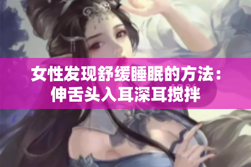 女性发现舒缓睡眠的方法：伸舌头入耳深耳搅拌