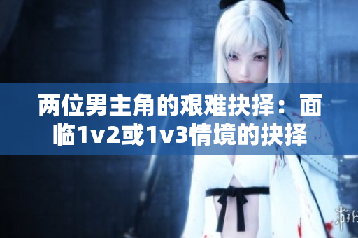 两位男主角的艰难抉择：面临1v2或1v3情境的抉择