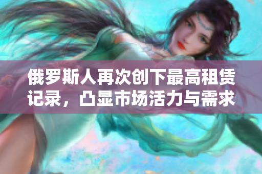 俄罗斯人再次创下最高租赁记录，凸显市场活力与需求上涨