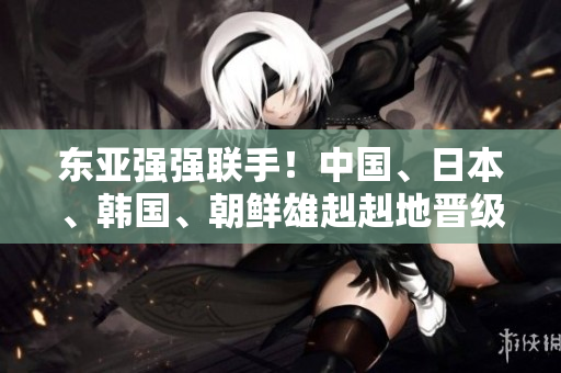 东亚强强联手！中国、日本、韩国、朝鲜雄赳赳地晋级全线